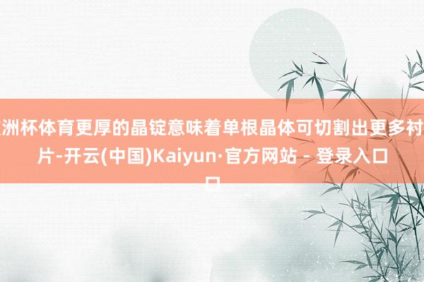 欧洲杯体育更厚的晶锭意味着单根晶体可切割出更多衬底片-开云(中国)Kaiyun·官方网站 - 登录入口