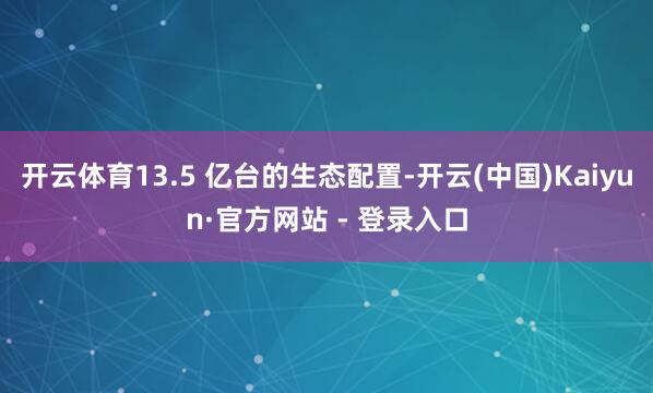 开云体育13.5 亿台的生态配置-开云(中国)Kaiyun·官方网站 - 登录入口