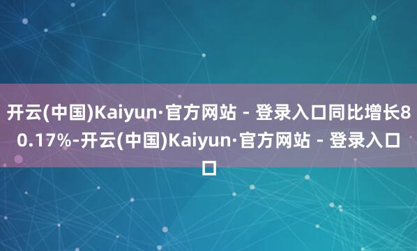 开云(中国)Kaiyun·官方网站 - 登录入口同比增长80.17%-开云(中国)Kaiyun·官方网站 - 登录入口