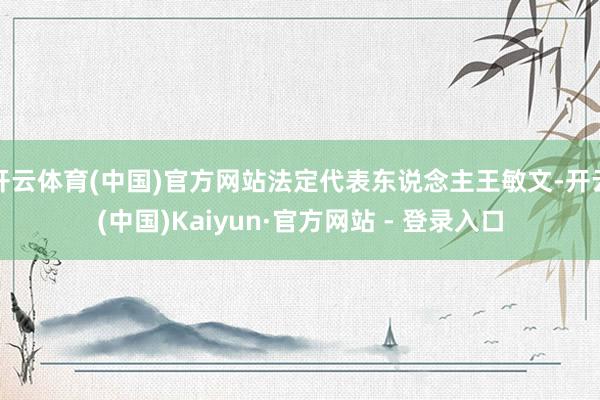 开云体育(中国)官方网站法定代表东说念主王敏文-开云(中国)Kaiyun·官方网站 - 登录入口