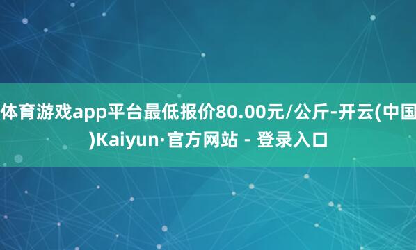 体育游戏app平台最低报价80.00元/公斤-开云(中国)Kaiyun·官方网站 - 登录入口