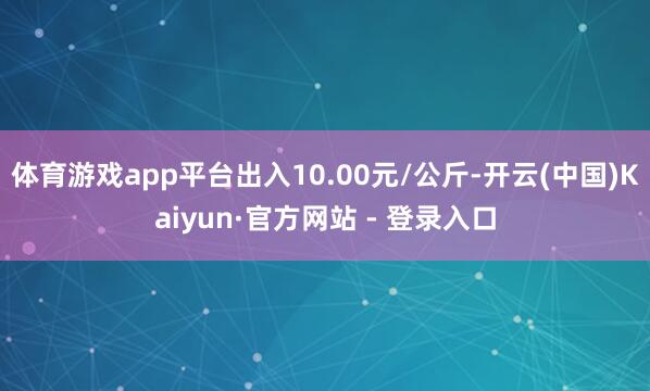体育游戏app平台出入10.00元/公斤-开云(中国)Kaiyun·官方网站 - 登录入口