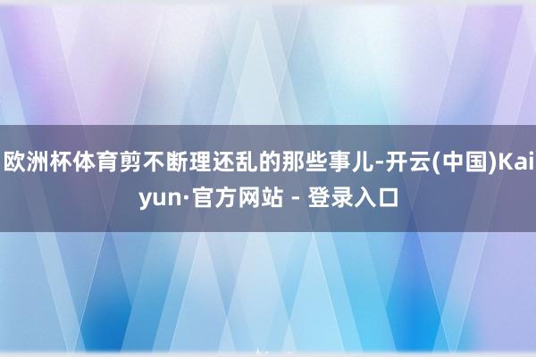 欧洲杯体育剪不断理还乱的那些事儿-开云(中国)Kaiyun·官方网站 - 登录入口
