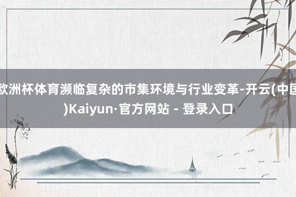 欧洲杯体育　　濒临复杂的市集环境与行业变革-开云(中国)Kaiyun·官方网站 - 登录入口
