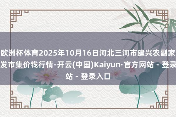 欧洲杯体育2025年10月16日河北三河市建兴农副家具批发市集价钱行情-开云(中国)Kaiyun·官方网站 - 登录入口