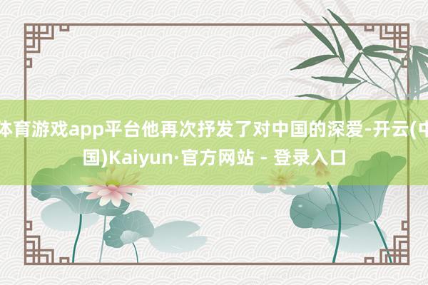 体育游戏app平台他再次抒发了对中国的深爱-开云(中国)Kaiyun·官方网站 - 登录入口