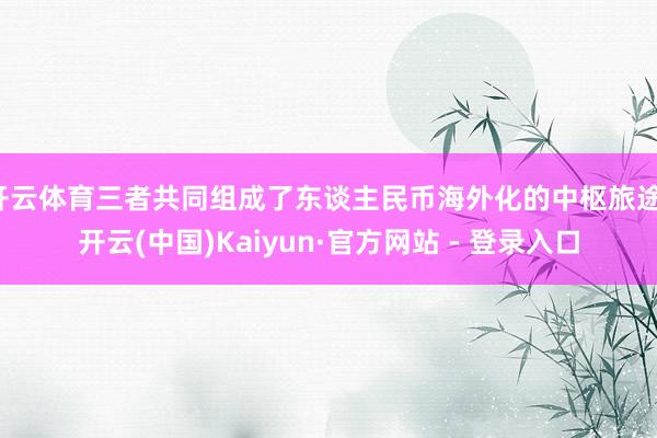 开云体育三者共同组成了东谈主民币海外化的中枢旅途-开云(中国)Kaiyun·官方网站 - 登录入口