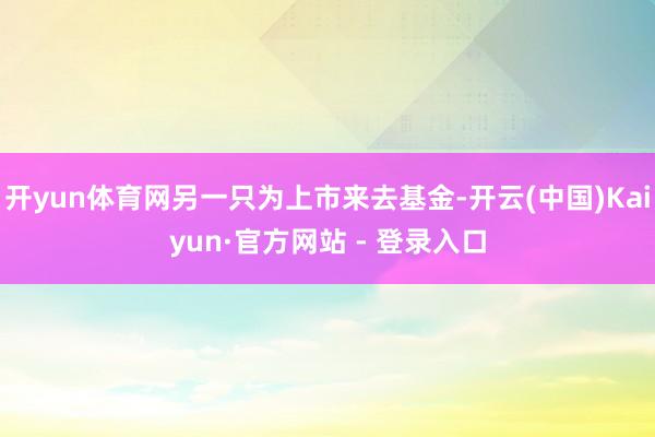 开yun体育网另一只为上市来去基金-开云(中国)Kaiyun·官方网站 - 登录入口