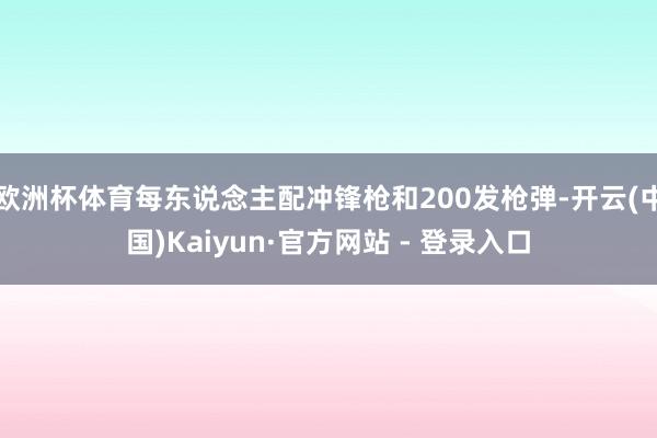 欧洲杯体育每东说念主配冲锋枪和200发枪弹-开云(中国)Kaiyun·官方网站 - 登录入口
