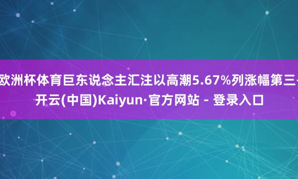 欧洲杯体育巨东说念主汇注以高潮5.67%列涨幅第三-开云(中国)Kaiyun·官方网站 - 登录入口