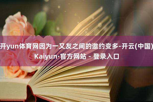 开yun体育网因为一又友之间的邀约变多-开云(中国)Kaiyun·官方网站 - 登录入口