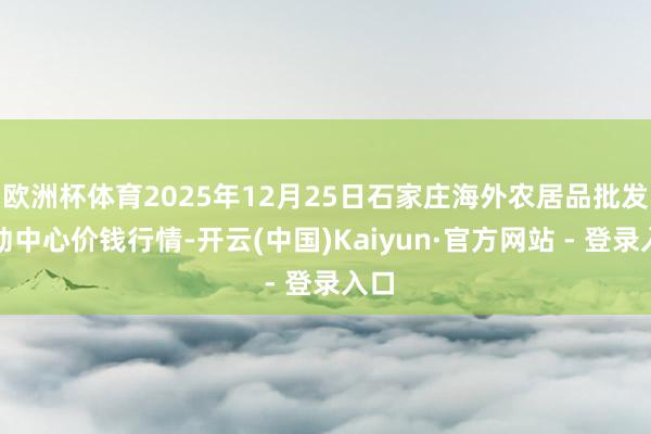 欧洲杯体育2025年12月25日石家庄海外农居品批发走动中心价钱行情-开云(中国)Kaiyun·官方网站 - 登录入口