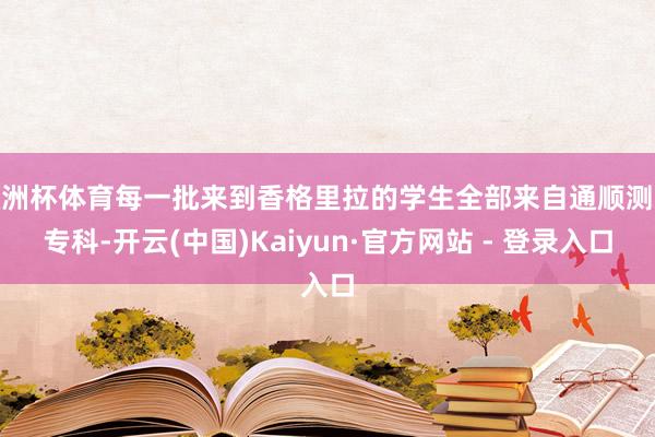 欧洲杯体育每一批来到香格里拉的学生全部来自通顺测验专科-开云(中国)Kaiyun·官方网站 - 登录入口
