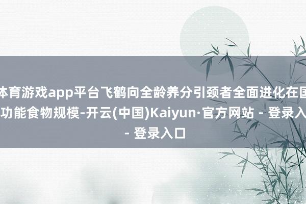 体育游戏app平台飞鹤向全龄养分引颈者全面进化在国际功能食物规模-开云(中国)Kaiyun·官方网站 - 登录入口