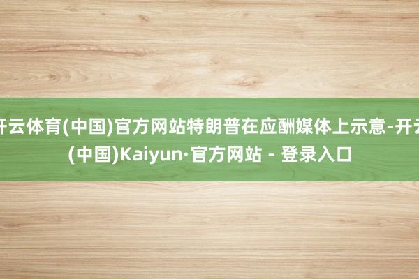 开云体育(中国)官方网站特朗普在应酬媒体上示意-开云(中国)Kaiyun·官方网站 - 登录入口
