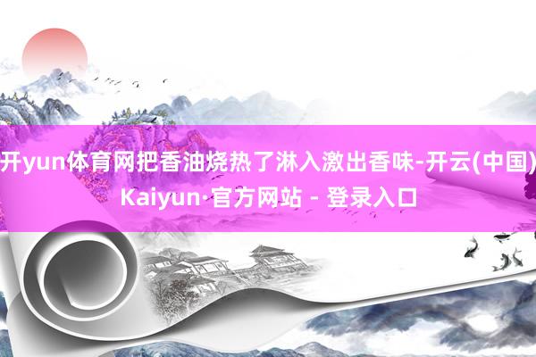 开yun体育网把香油烧热了淋入激出香味-开云(中国)Kaiyun·官方网站 - 登录入口