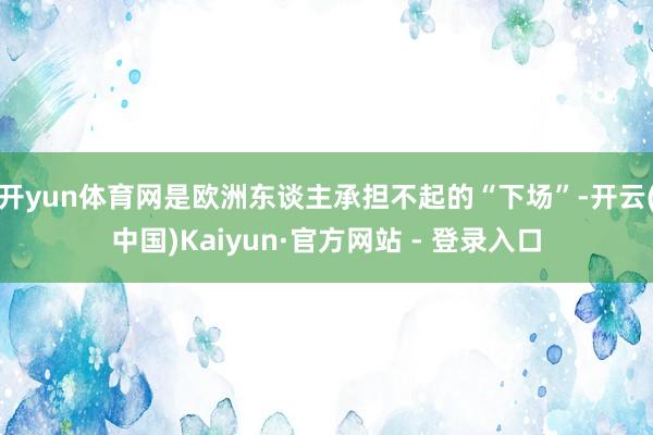 开yun体育网是欧洲东谈主承担不起的“下场”-开云(中国)Kaiyun·官方网站 - 登录入口