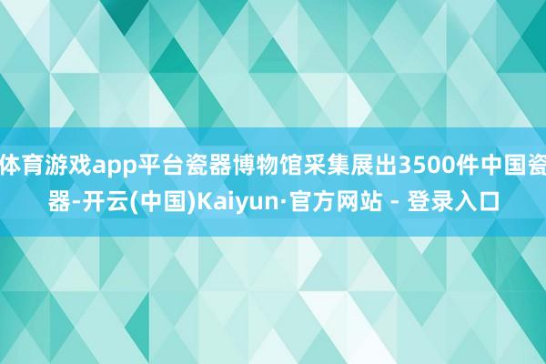 体育游戏app平台瓷器博物馆采集展出3500件中国瓷器-开云(中国)Kaiyun·官方网站 - 登录入口